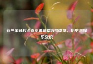 新三国孙权杀袁绍神剧情视频教学，历史与娱乐交织