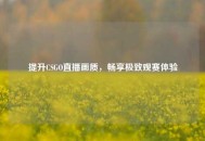 提升CSGO直播画质，畅享极致观赛体验