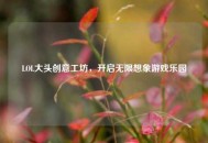LOL大头创意工坊，开启无限想象游戏乐园