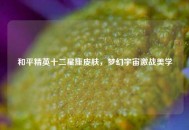 和平精英十二星座皮肤，梦幻宇宙激战美学