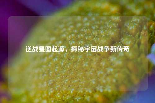 逆战星图起源，探秘宇宙战争新传奇