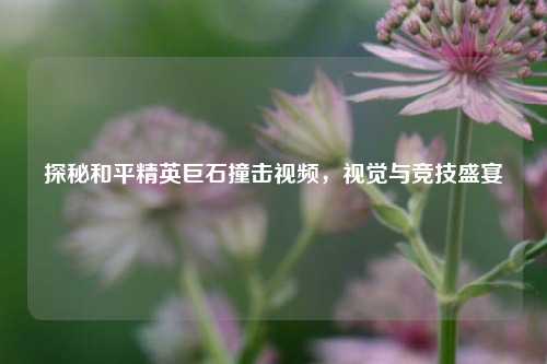 探秘和平精英巨石撞击视频，视觉与竞技盛宴