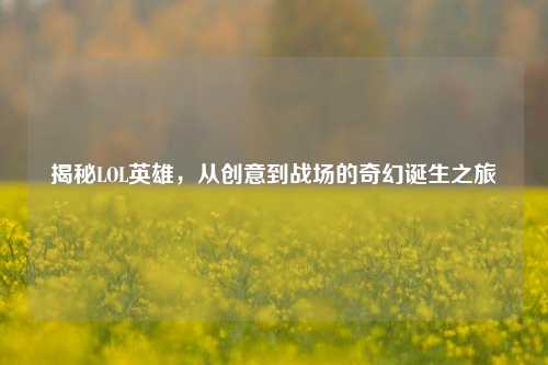 揭秘LOL英雄，从创意到战场的奇幻诞生之旅