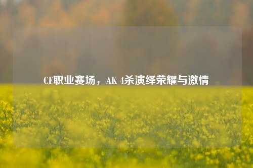 CF职业赛场，AK 4杀演绎荣耀与激情