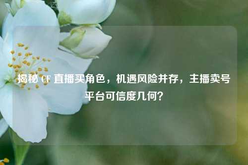 揭秘 CF 直播买角色,机遇风险并存,主播卖号平台可信度几何?