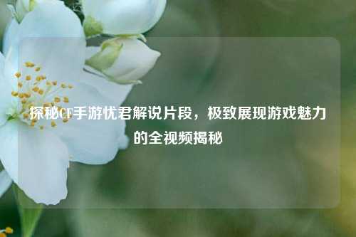 探秘CF手游忧君解说片段,极致展现游戏魅力的全视频揭秘