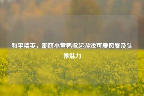 和平精英,潮萌小黄鸭掀起游戏可爱风暴及头像魅力